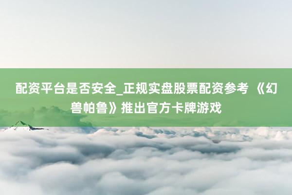 配资平台是否安全_正规实盘股票配资参考 《幻兽帕鲁》推出官方卡牌游戏