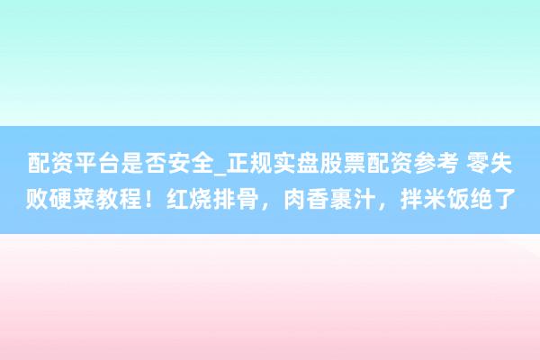 配资平台是否安全_正规实盘股票配资参考 零失败硬菜教程！红烧排骨，肉香裹汁，拌米饭绝了