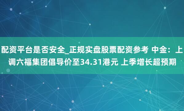 配资平台是否安全_正规实盘股票配资参考 中金：上调六福集团倡导价至34.31港元 上季增长超预期