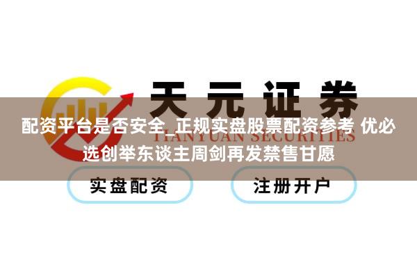 配资平台是否安全_正规实盘股票配资参考 优必选创举东谈主周剑再发禁售甘愿