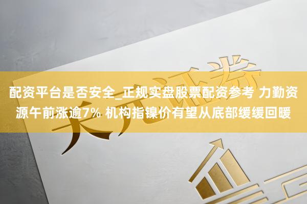 配资平台是否安全_正规实盘股票配资参考 力勤资源午前涨逾7% 机构指镍价有望从底部缓缓回暖