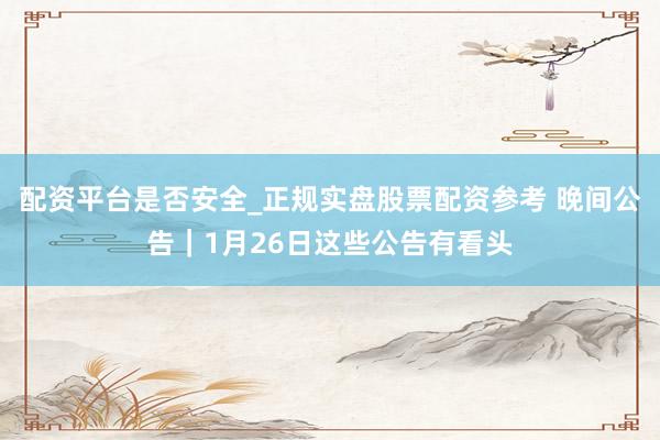 配资平台是否安全_正规实盘股票配资参考 晚间公告｜1月26日这些公告有看头
