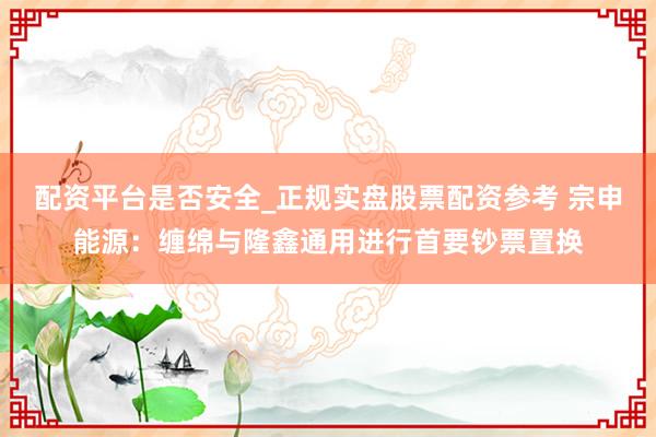 配资平台是否安全_正规实盘股票配资参考 宗申能源：缠绵与隆鑫通用进行首要钞票置换