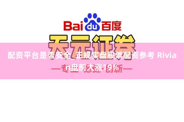 配资平台是否安全_正规实盘股票配资参考 Rivian盘前大涨19%