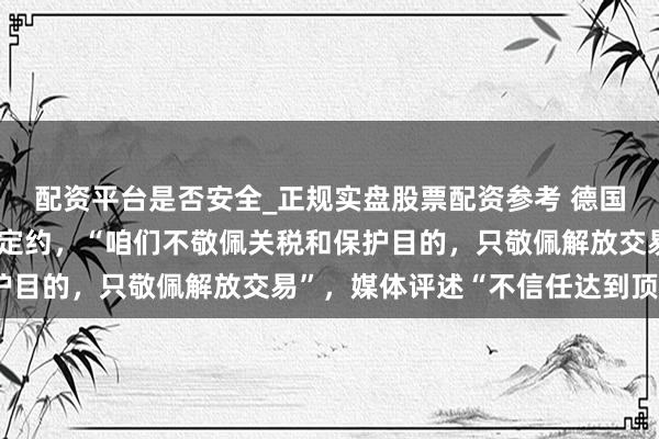 配资平台是否安全_正规实盘股票配资参考 德国总理命令透顶修订泰西定约,“咱们不敬佩关税和保护目的,只敬佩解放交易”,媒体评述“不信任达到顶峰”