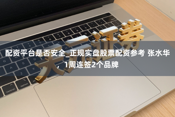 配资平台是否安全_正规实盘股票配资参考 张水华，1周连签2个品牌