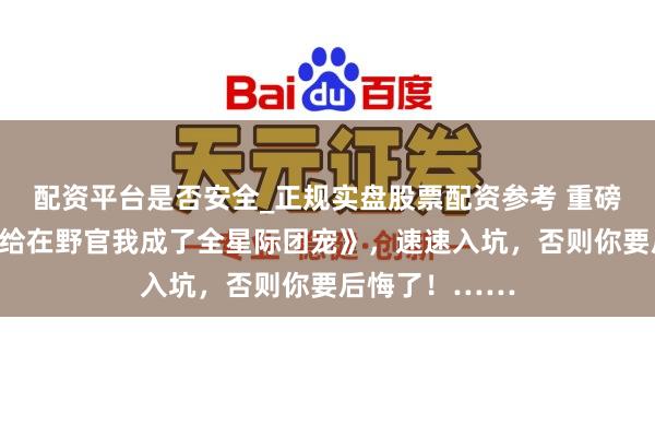 配资平台是否安全_正规实盘股票配资参考 重磅作品《被动嫁给在野官我成了全星际团宠》，速速入坑，否则你要后悔了！……