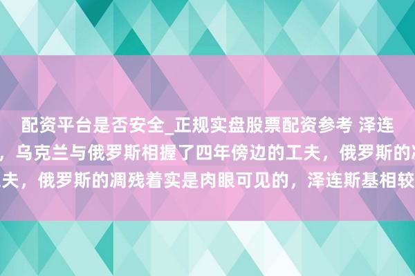 配资平台是否安全_正规实盘股票配资参考 泽连斯基无愧于泰西的匡助,乌克兰与俄罗斯相握了四年傍边的工夫,俄罗斯的凋残着实是肉眼可见的,泽连斯基相较于泰西国度